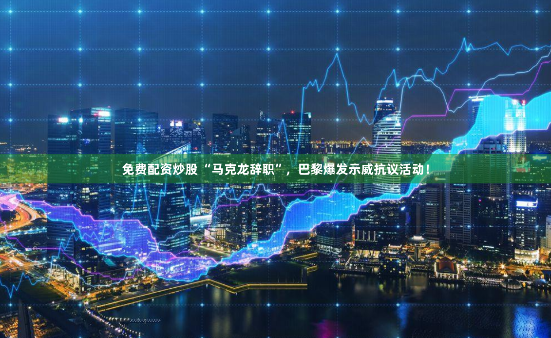 免费配资炒股 “马克龙辞职”，巴黎爆发示威抗议活动！