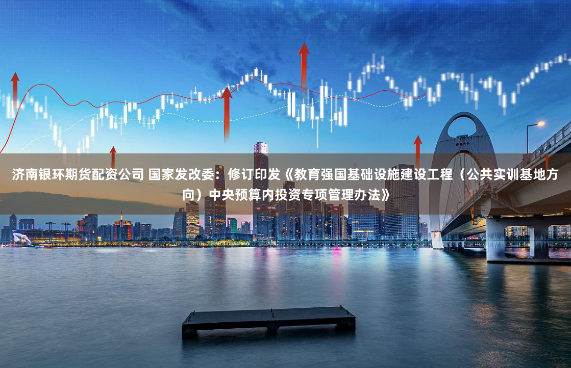 济南银环期货配资公司 国家发改委：修订印发《教育强国基础设施建设工程（公共实训基地方向）中央预算内投资专项管理办法》