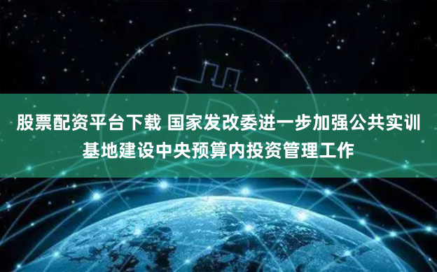 股票配资平台下载 国家发改委进一步加强公共实训基地建设中央预算内投资管理工作