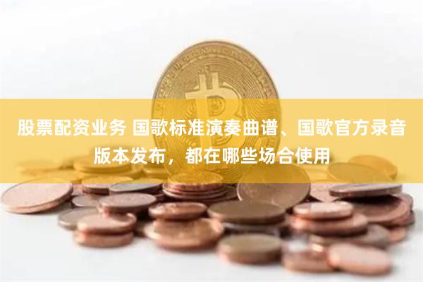 股票配资业务 国歌标准演奏曲谱、国歌官方录音版本发布，都在哪些场合使用