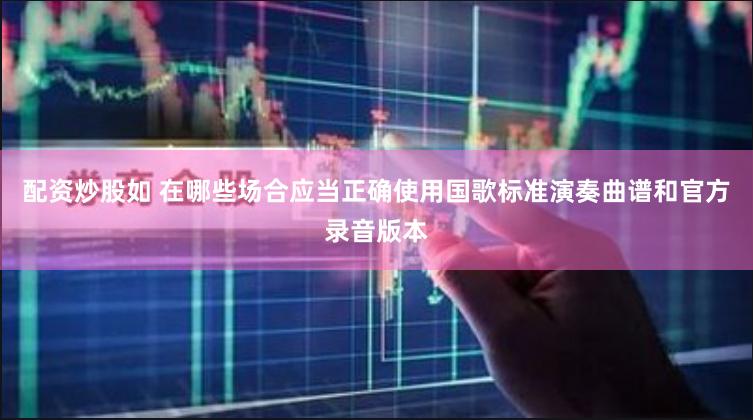 配资炒股如 在哪些场合应当正确使用国歌标准演奏曲谱和官方录音版本