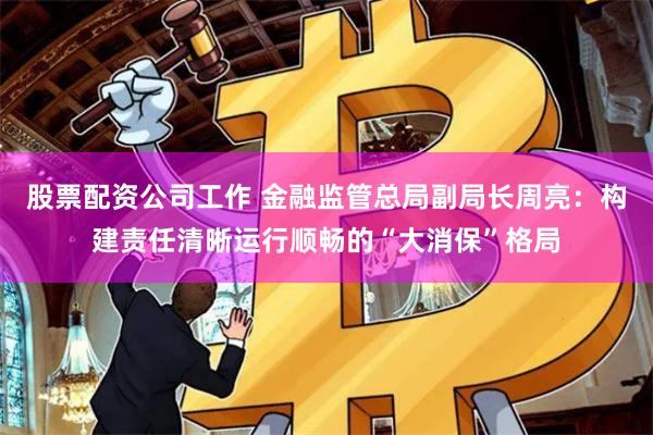 股票配资公司工作 金融监管总局副局长周亮：构建责任清晰运行顺畅的“大消保”格局