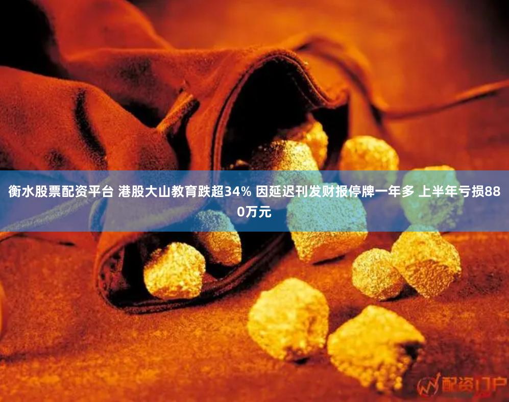 衡水股票配资平台 港股大山教育跌超34% 因延迟刊发财报停牌一年多 上半年亏损880万元