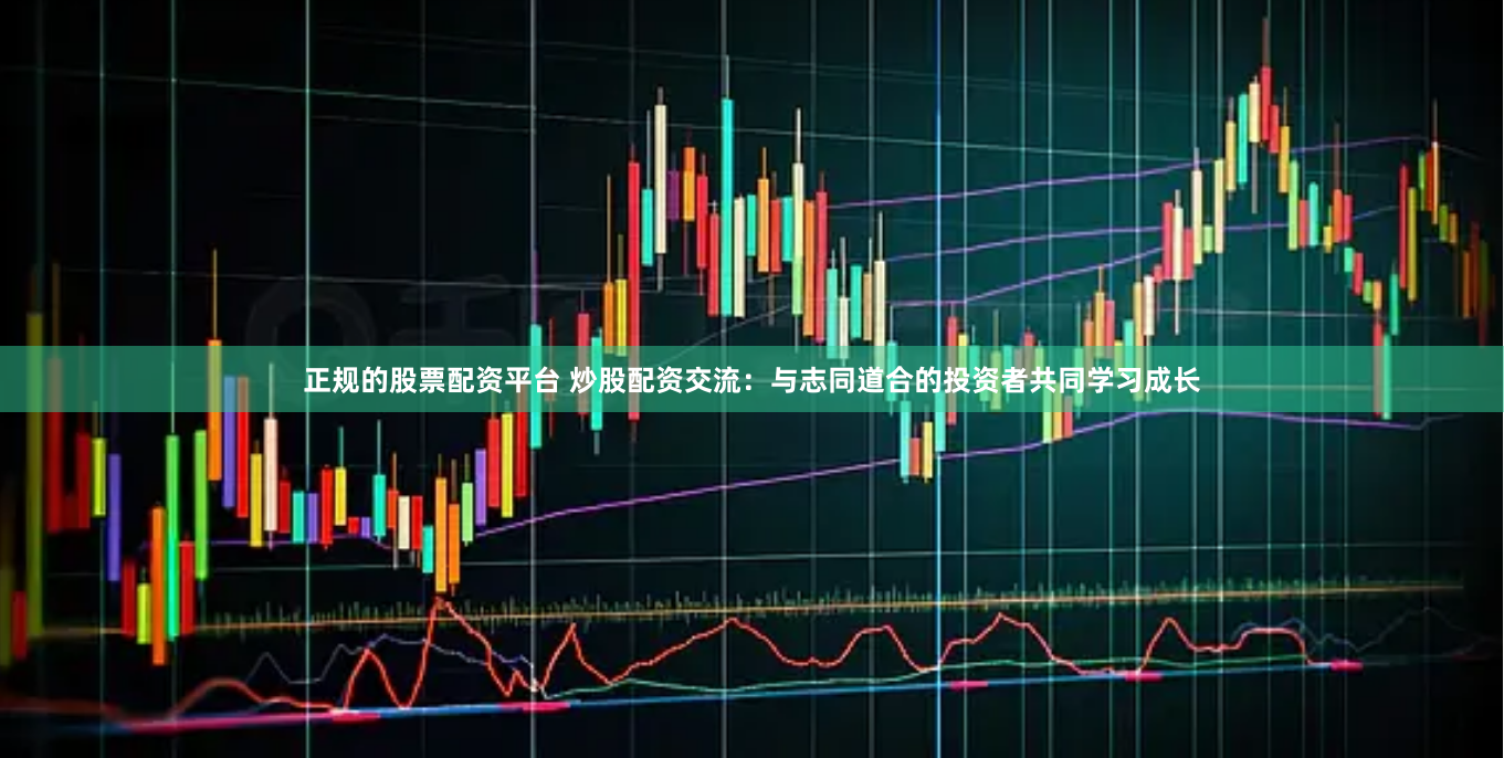 正规的股票配资平台 炒股配资交流：与志同道合的投资者共同学习成长