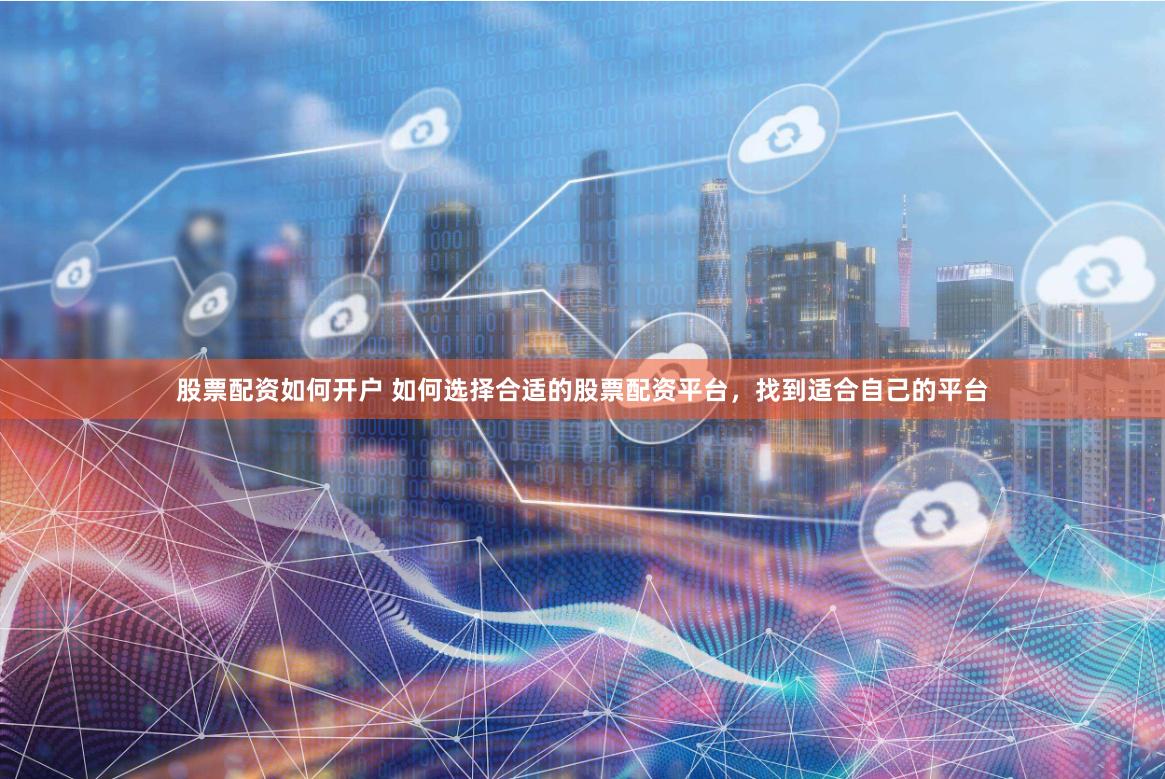 股票配资如何开户 如何选择合适的股票配资平台，找到适合自己的平台