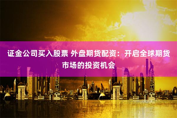 证金公司买入股票 外盘期货配资：开启全球期货市场的投资机会