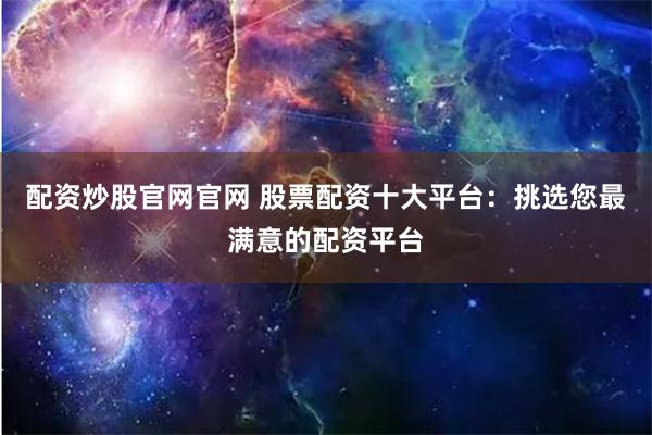 配资炒股官网官网 股票配资十大平台：挑选您最满意的配资平台