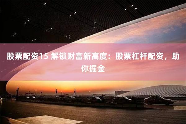 股票配资15 解锁财富新高度：股票杠杆配资，助你掘金