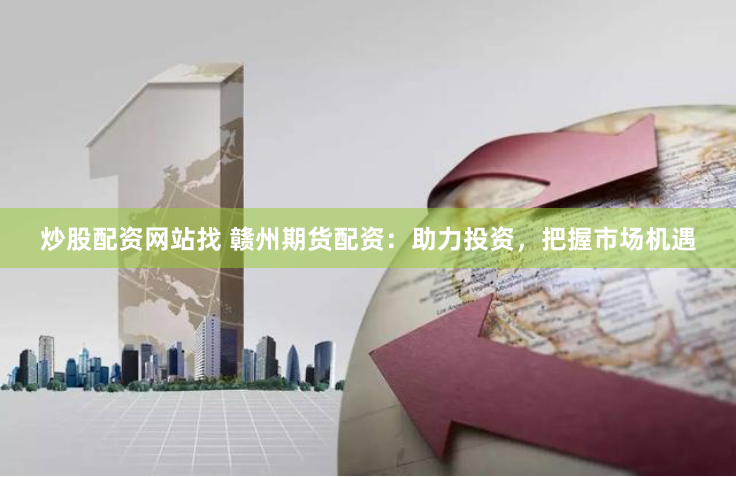 炒股配资网站找 赣州期货配资：助力投资，把握市场机遇