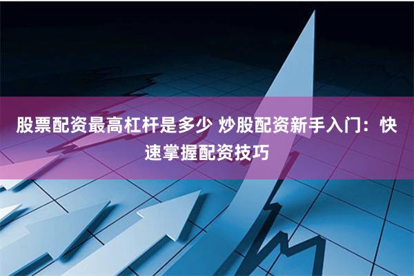 股票配资最高杠杆是多少 炒股配资新手入门：快速掌握配资技巧