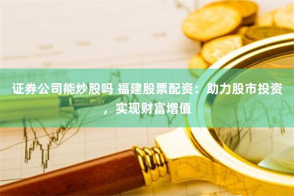 证券公司能炒股吗 福建股票配资:助力股市投资,实现财富增值