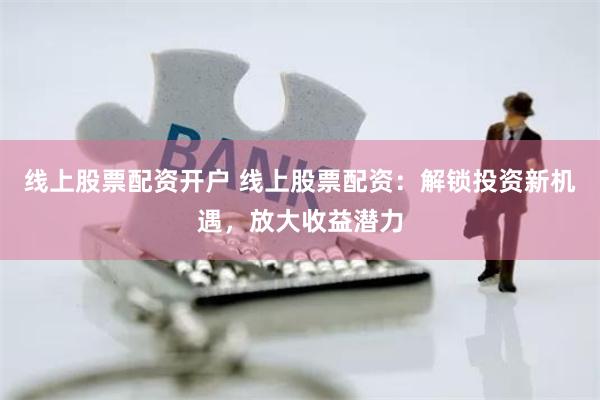 线上股票配资开户 线上股票配资：解锁投资新机遇，放大收益潜力