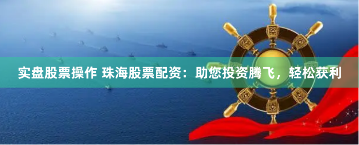 实盘股票操作 珠海股票配资：助您投资腾飞，轻松获利