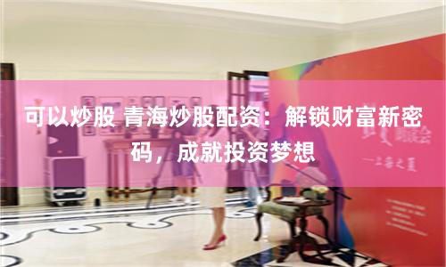 可以炒股 青海炒股配资：解锁财富新密码，成就投资梦想
