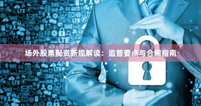 场外股票配资新规解读：监管要点与合规指南