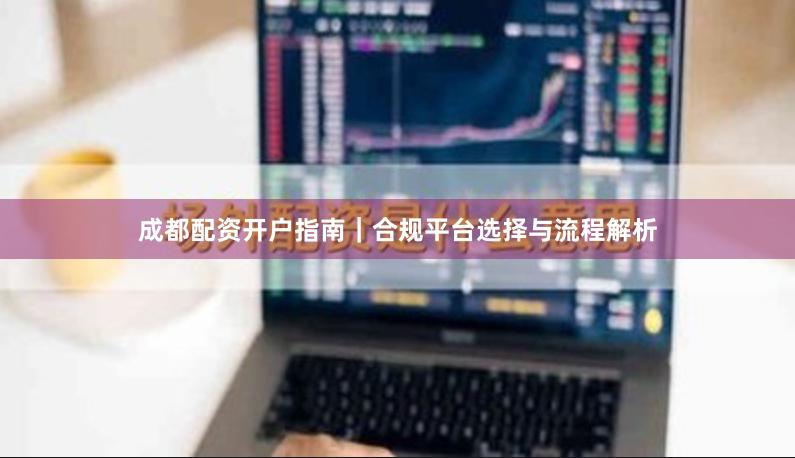 成都配资开户指南｜合规平台选择与流程解析